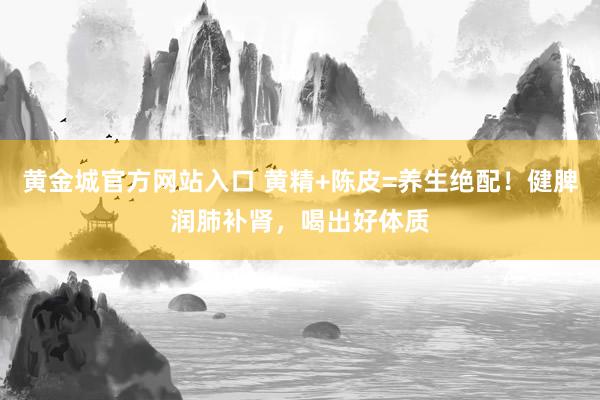 黄金城官方网站入口 黄精+陈皮=养生绝配！健脾润肺补肾，喝出好体质