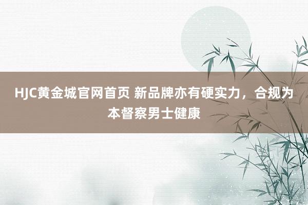 HJC黄金城官网首页 新品牌亦有硬实力，合规为本督察男士健康