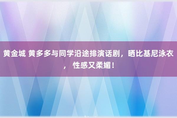黄金城 黄多多与同学沿途排演话剧，晒比基尼泳衣， 性感又柔媚！