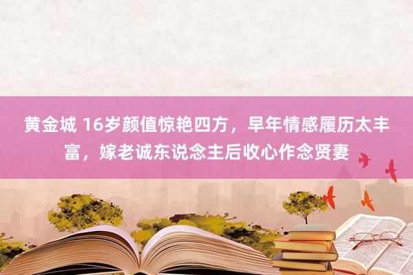 黄金城 16岁颜值惊艳四方，早年情感履历太丰富，嫁老诚东说念主后收心作念贤妻