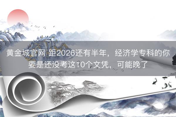 黄金城官网 距2026还有半年，经济学专科的你要是还没考这10个文凭，可能晚了