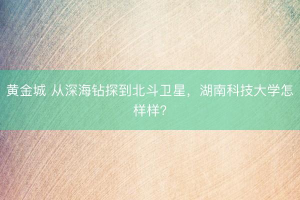 黄金城 从深海钻探到北斗卫星，湖南科技大学怎样样？