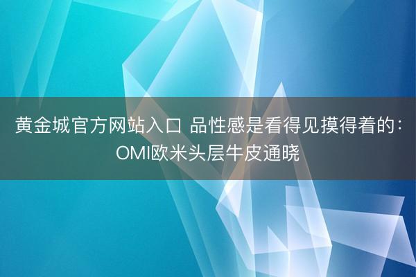 黄金城官方网站入口 品性感是看得见摸得着的：OMI欧米头层牛皮通晓
