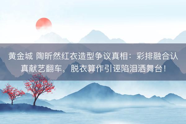 黄金城 陶昕然红衣造型争议真相：彩排融合认真献艺翻车，脱衣算作引诬陷泪洒舞台！