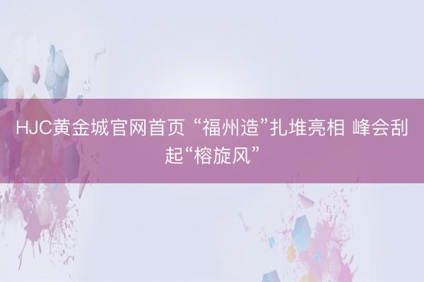 HJC黄金城官网首页 “福州造”扎堆亮相 峰会刮起“榕旋风”