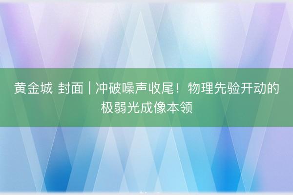 黄金城 封面 | 冲破噪声收尾！物理先验开动的极弱光成像本领