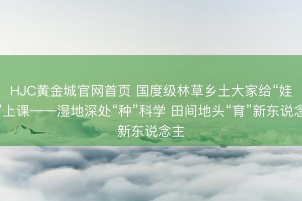 HJC黄金城官网首页 国度级林草乡土大家给“娃们”上课——湿地深处“种”科学 田间地头“育”新东说念主