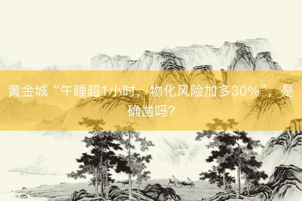 黄金城 “午睡超1小时，物化风险加多30%”，是确凿吗？