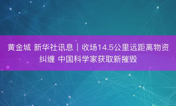 黄金城 新华社讯息｜收场14.5公里远距离物资纠缠 中国科学家获取新摧毁