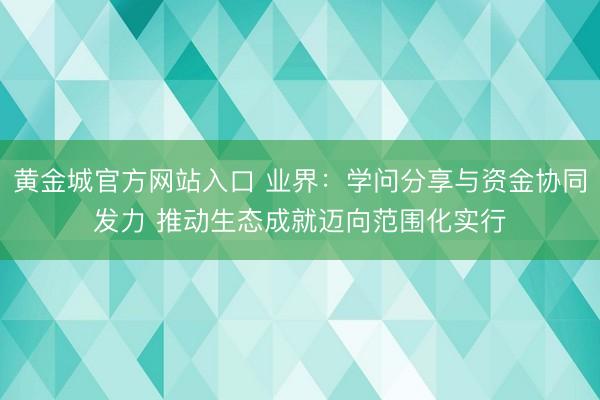 黄金城官方网站入口 业界：学问分享与资金协同发力 推动生态成就迈向范围化实行