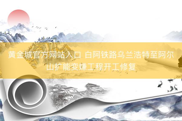黄金城官方网站入口 白阿铁路乌兰浩特至阿尔山扩能变嫌工程开工修复