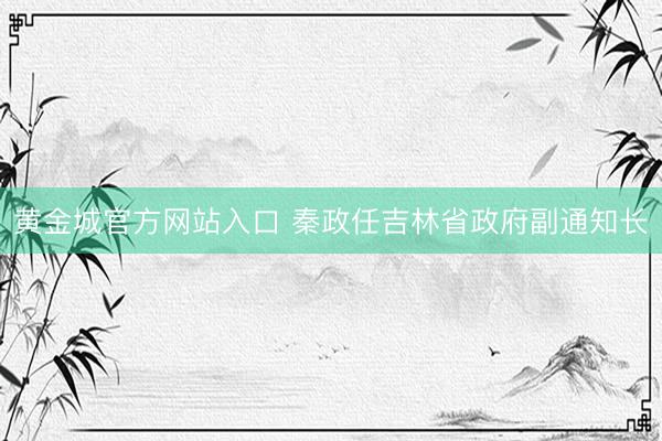 黄金城官方网站入口 秦政任吉林省政府副通知长