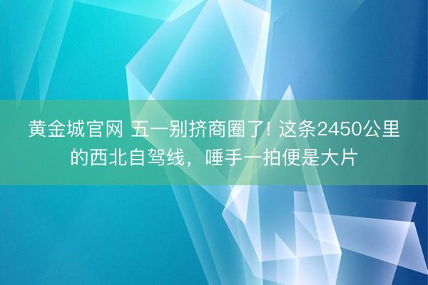 黄金城官网 五一别挤商圈了! 这条2450公里的西北自驾线，唾手一拍便是大片