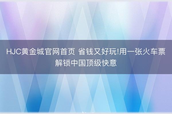 HJC黄金城官网首页 省钱又好玩!用一张火车票解锁中国顶级快意