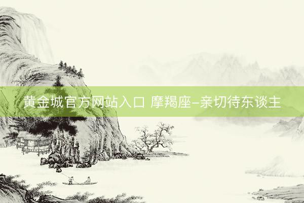 黄金城官方网站入口 摩羯座-亲切待东谈主