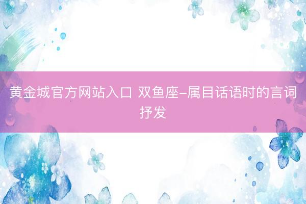 黄金城官方网站入口 双鱼座-属目话语时的言词抒发